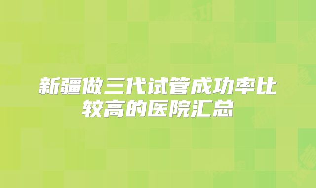 新疆做三代试管成功率比较高的医院汇总