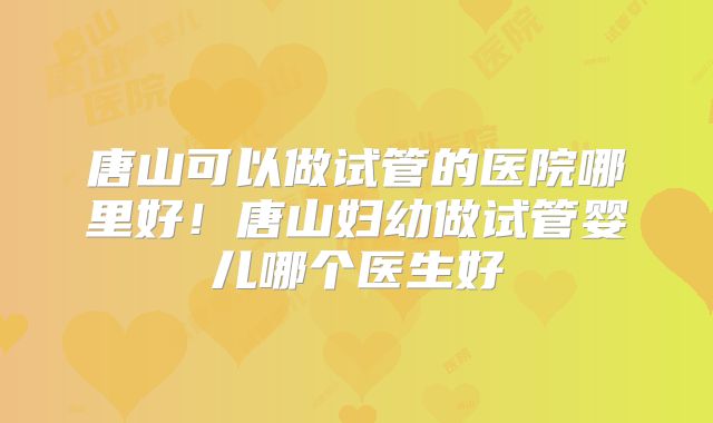 唐山可以做试管的医院哪里好！唐山妇幼做试管婴儿哪个医生好