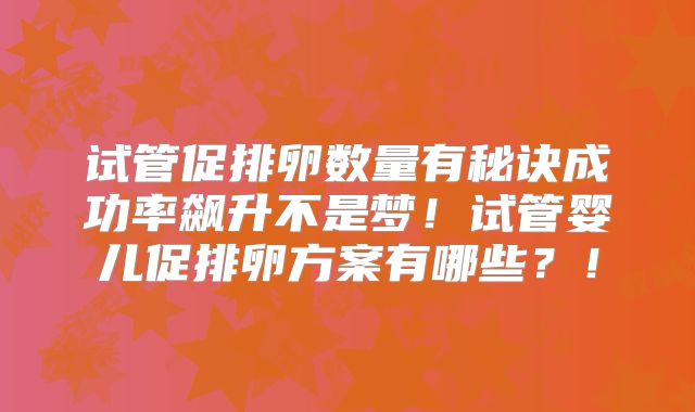 试管促排卵数量有秘诀成功率飙升不是梦！试管婴儿促排卵方案有哪些？！