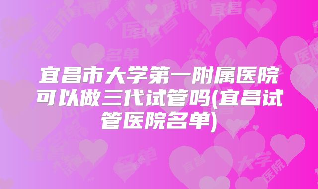 宜昌市大学第一附属医院可以做三代试管吗(宜昌试管医院名单)