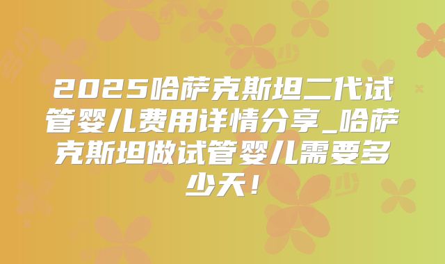 2025哈萨克斯坦二代试管婴儿费用详情分享_哈萨克斯坦做试管婴儿需要多少天！