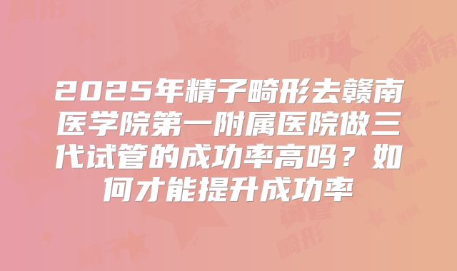 2025年精子畸形去赣南医学院第一附属医院做三代试管的成功率高吗?如何才能提升成功率