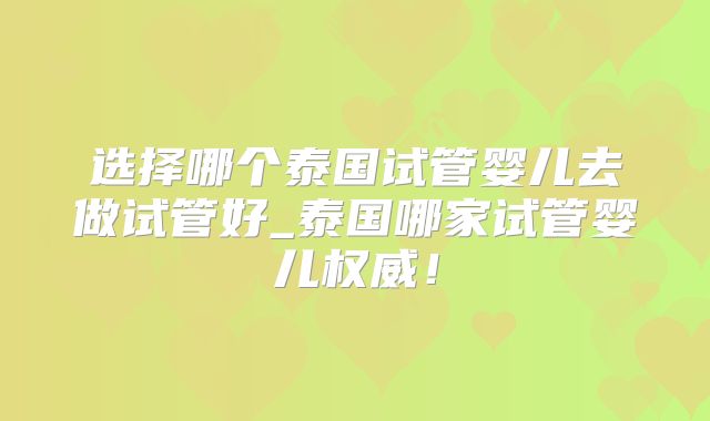 选择哪个泰国试管婴儿去做试管好_泰国哪家试管婴儿权威！