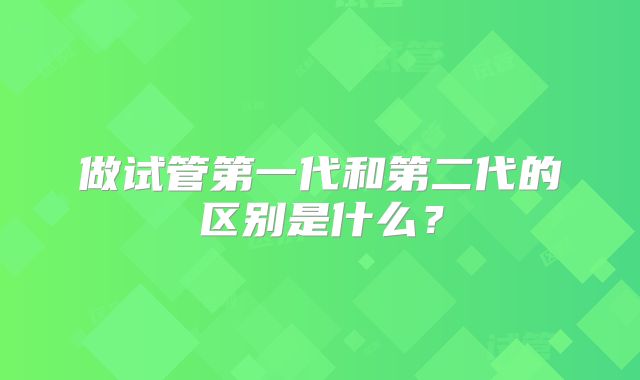 做试管第一代和第二代的区别是什么?