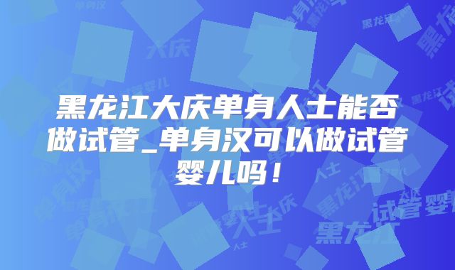 黑龙江大庆单身人士能否做试管_单身汉可以做试管婴儿吗!