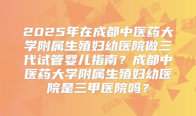 2025年在成都中医药大学附属生殖妇幼医院做三代试管婴儿指南?成都中医药大学附属生殖妇幼医院是三甲医院吗?