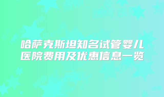 哈萨克斯坦知名试管婴儿医院费用及优惠信息一览