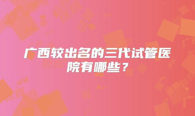 广西较出名的三代试管医院有哪些？