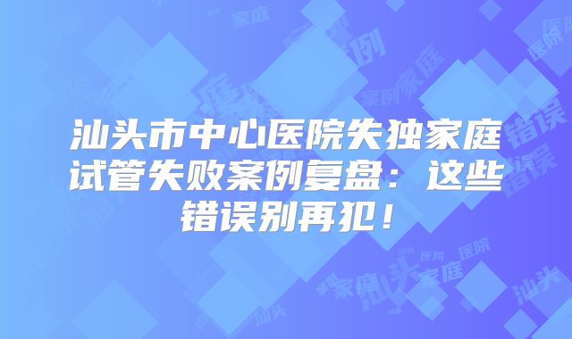 汕头市中心医院失独家庭试管失败案例复盘:这些错误别再犯!