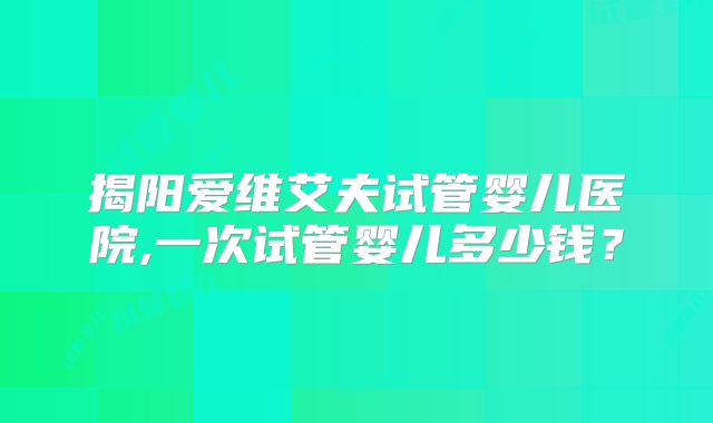 揭阳爱维艾夫试管婴儿医院,一次试管婴儿多少钱？