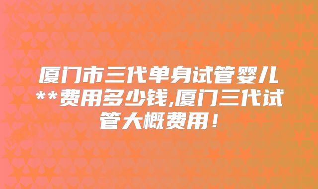 厦门市三代单身试管婴儿**费用多少钱,厦门三代试管大概费用!