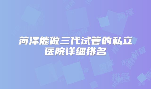 菏泽能做三代试管的私立医院详细排名