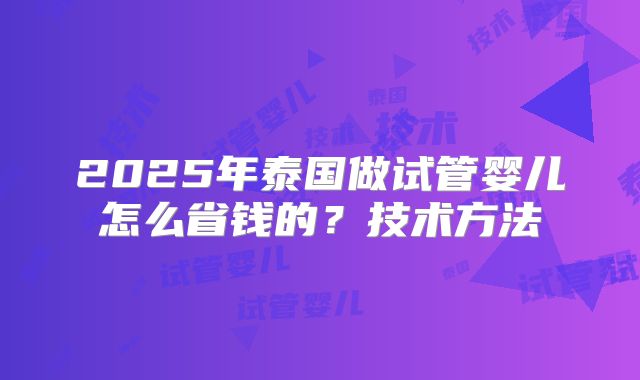 2025年泰国做试管婴儿怎么省钱的？技术方法