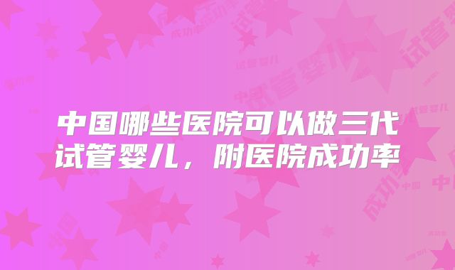 中国哪些医院可以做三代试管婴儿，附医院成功率
