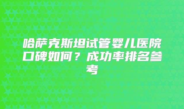 哈萨克斯坦试管婴儿医院口碑如何？成功率排名参考