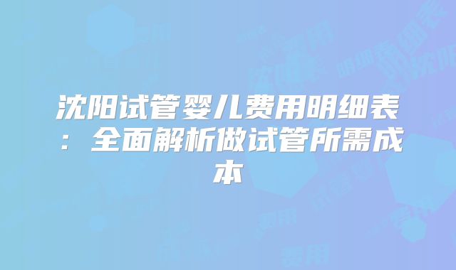 沈阳试管婴儿费用明细表：全面解析做试管所需成本