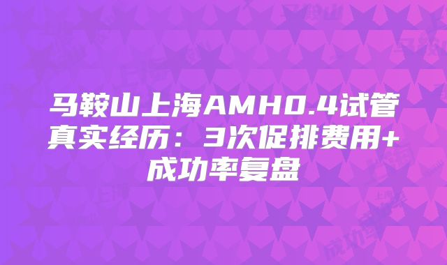 马鞍山上海AMH0.4试管真实经历：3次促排费用+成功率复盘