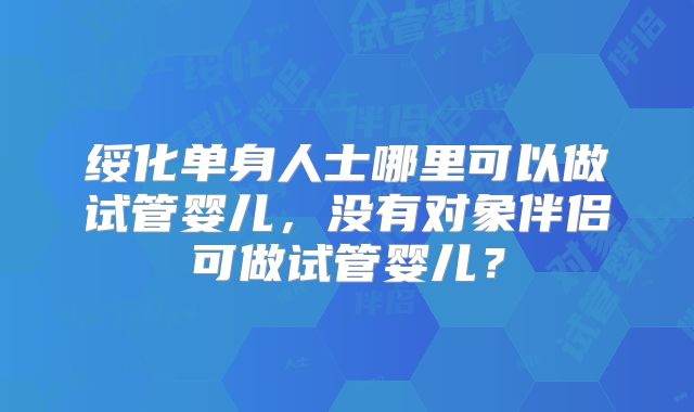 绥化单身人士哪里可以做试管婴儿，没有对象伴侣可做试管婴儿？