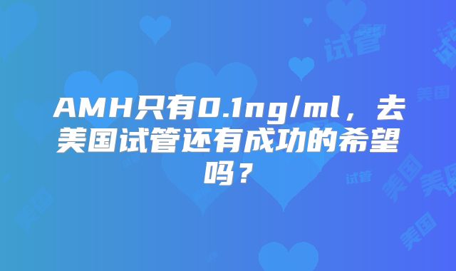 AMH只有0.1ng/ml，去美国试管还有成功的希望吗？