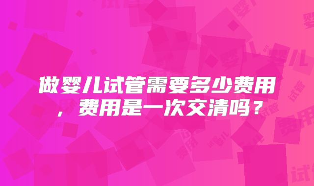 做婴儿试管需要多少费用，费用是一次交清吗？