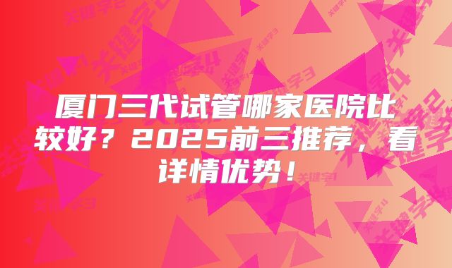 厦门三代试管哪家医院比较好？2025前三推荐，看详情优势！