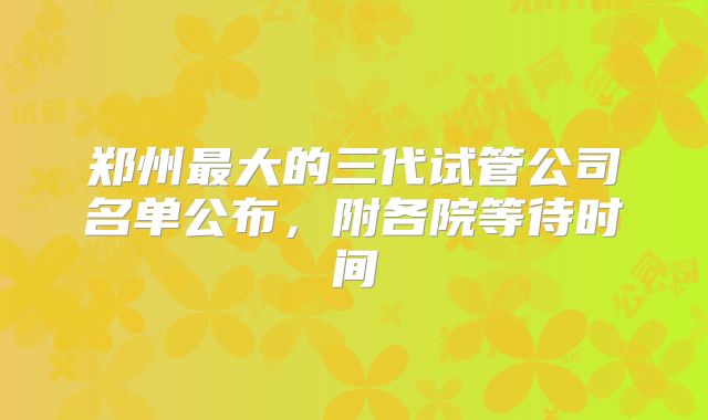郑州最大的三代试管公司名单公布，附各院等待时间