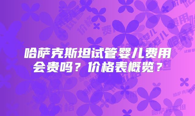 哈萨克斯坦试管婴儿费用会贵吗？价格表概览？