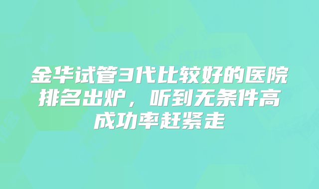 金华试管3代比较好的医院排名出炉，听到无条件高成功率赶紧走