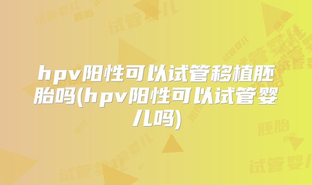 hpv阳性可以试管移植胚胎吗(hpv阳性可以试管婴儿吗)