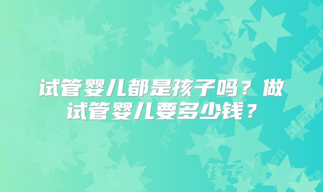 试管婴儿都是孩子吗?做试管婴儿要多少钱?
