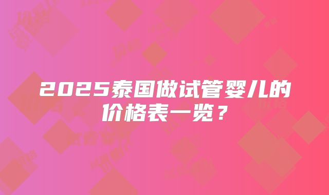2025泰国做试管婴儿的价格表一览?