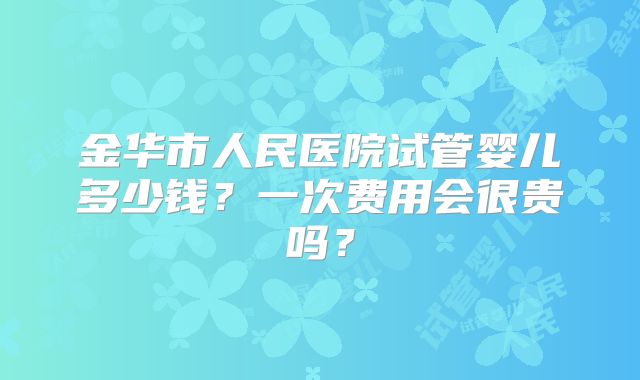 金华市人民医院试管婴儿多少钱?一次费用会很贵吗?