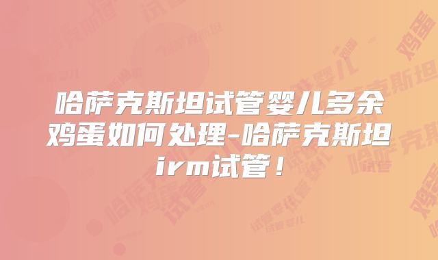 哈萨克斯坦试管婴儿多余鸡蛋如何处理-哈萨克斯坦irm试管！
