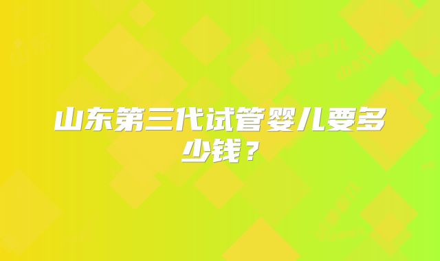山东第三代试管婴儿要多少钱？