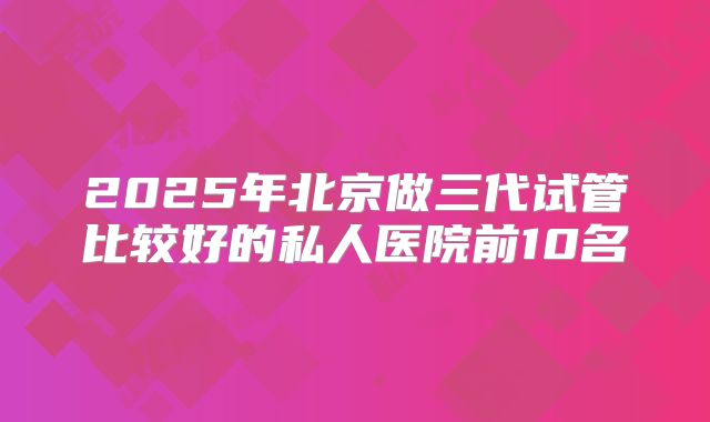 2025年北京做三代试管比较好的私人医院前10名