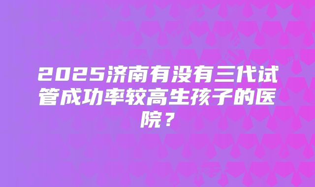 2025济南有没有三代试管成功率较高生孩子的医院？