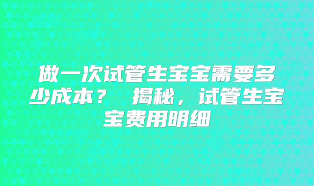 做一次试管生宝宝需要多少成本? 揭秘,试管生宝宝费用明细