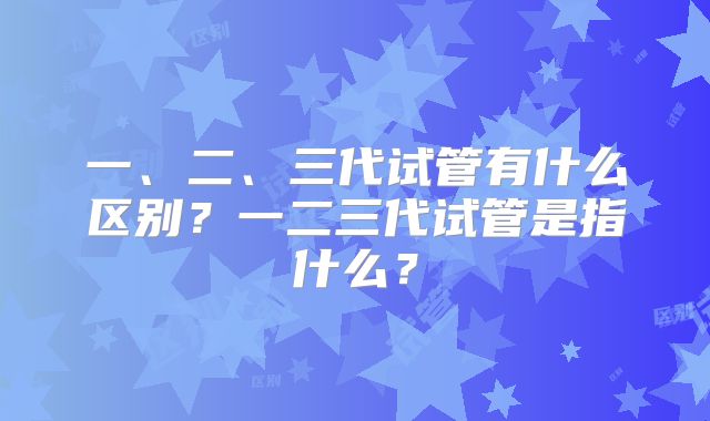 一、二、三代试管有什么区别？一二三代试管是指什么？