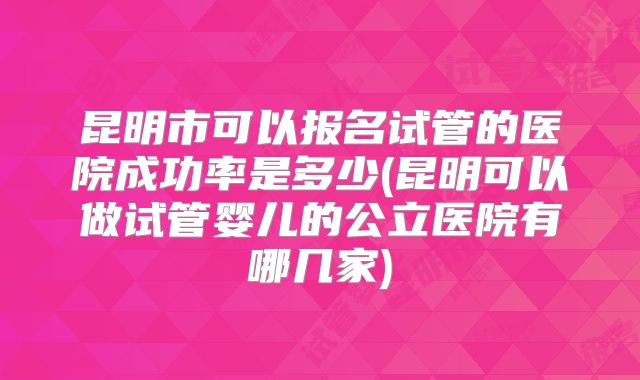 昆明市可以报名试管的医院成功率是多少(昆明可以做试管婴儿的公立医院有哪几家)