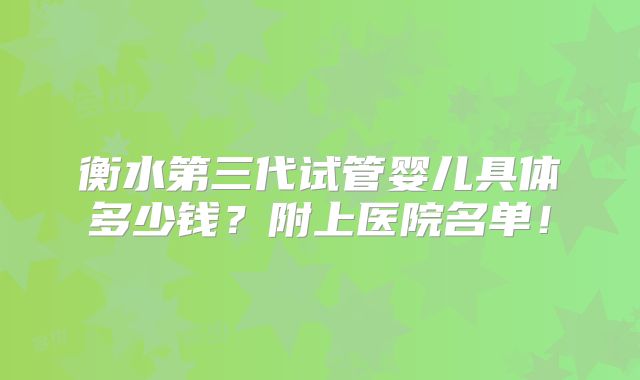 衡水第三代试管婴儿具体多少钱?附上医院名单!