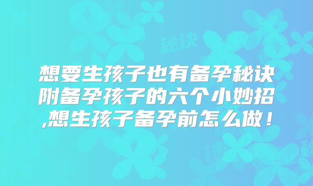 想要生孩子也有备孕秘诀附备孕孩子的六个小妙招,想生孩子备孕前怎么做！