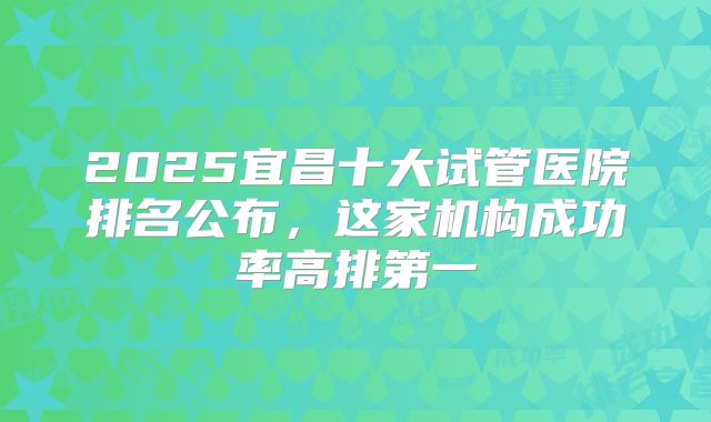 2025宜昌十大试管医院排名公布，这家机构成功率高排第一