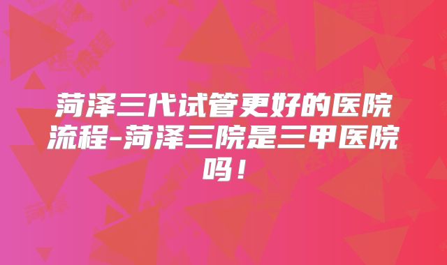 菏泽三代试管更好的医院流程-菏泽三院是三甲医院吗!