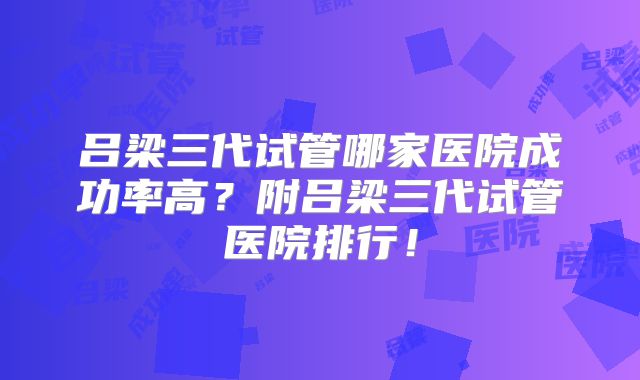 吕梁三代试管哪家医院成功率高？附吕梁三代试管医院排行！