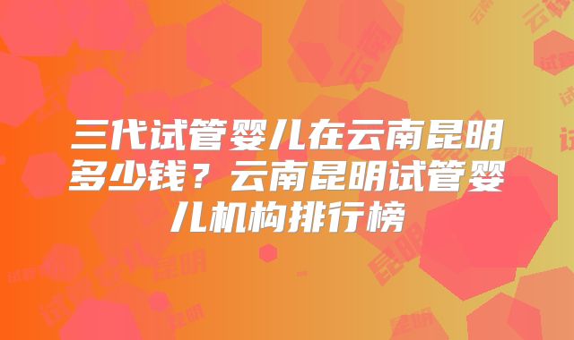 三代试管婴儿在云南昆明多少钱？云南昆明试管婴儿机构排行榜