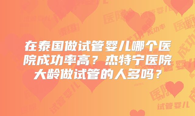 在泰国做试管婴儿哪个医院成功率高?杰特宁医院大龄做试管的人多吗?
