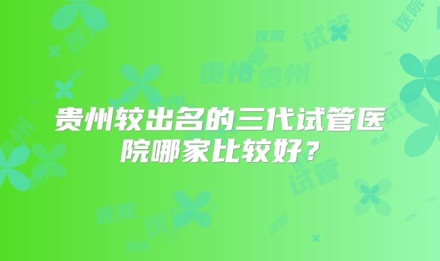 贵州较出名的三代试管医院哪家比较好？