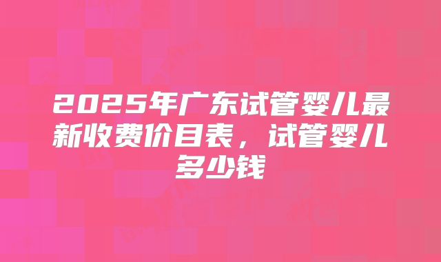 2025年广东试管婴儿最新收费价目表，试管婴儿多少钱