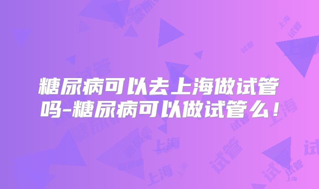 糖尿病可以去上海做试管吗-糖尿病可以做试管么!