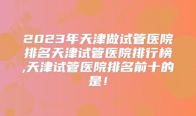2023年天津做试管医院排名天津试管医院排行榜,天津试管医院排名前十的是！